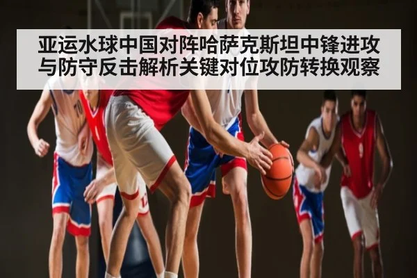 亚运水球中国对阵哈萨克斯坦中锋进攻与防守反击解析关键对位攻防转换观察