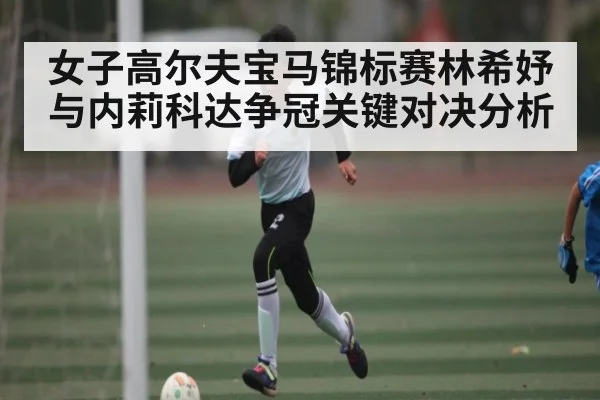 女子高尔夫宝马锦标赛林希妤与内莉科达争冠关键对决分析