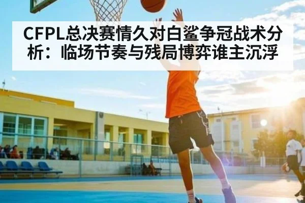 CFPL总决赛情久对白鲨争冠战术分析：临场节奏与残局博弈谁主沉浮